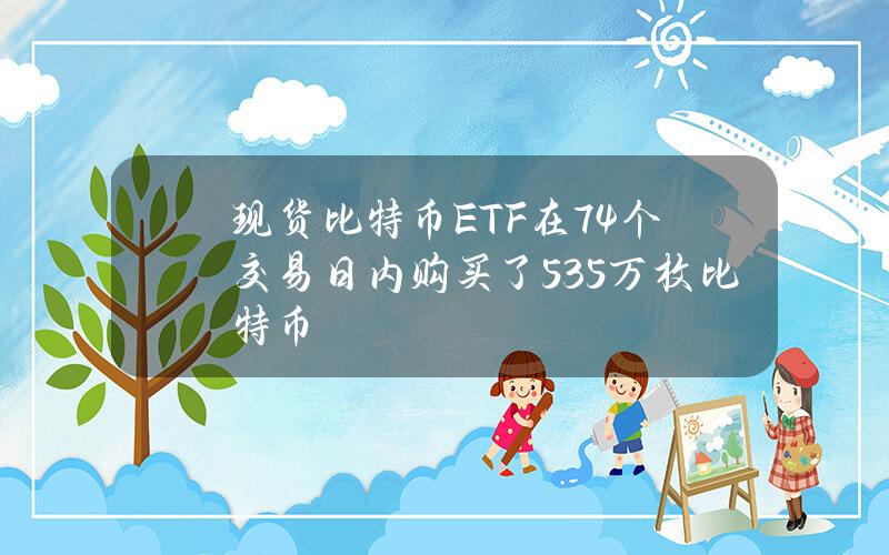 现货比特币ETF在74个交易日内购买了53.5万枚比特币