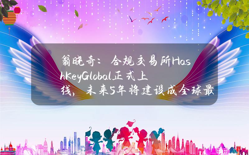 翁晓奇：合规交易所HashKeyGlobal正式上线，未来5年将建设成全球最大持牌交易所集群