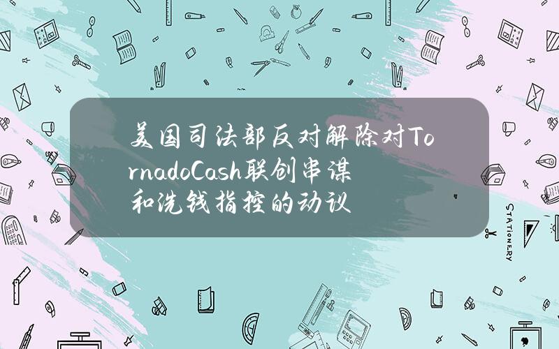 美国司法部反对解除对TornadoCash联创串谋和洗钱指控的动议