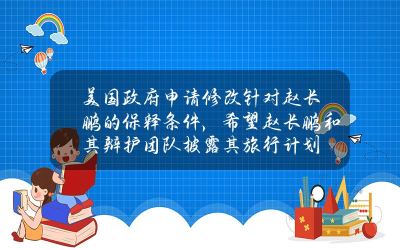 美国政府申请修改针对赵长鹏的保释条件，希望赵长鹏和其辩护团队披露其旅行计划