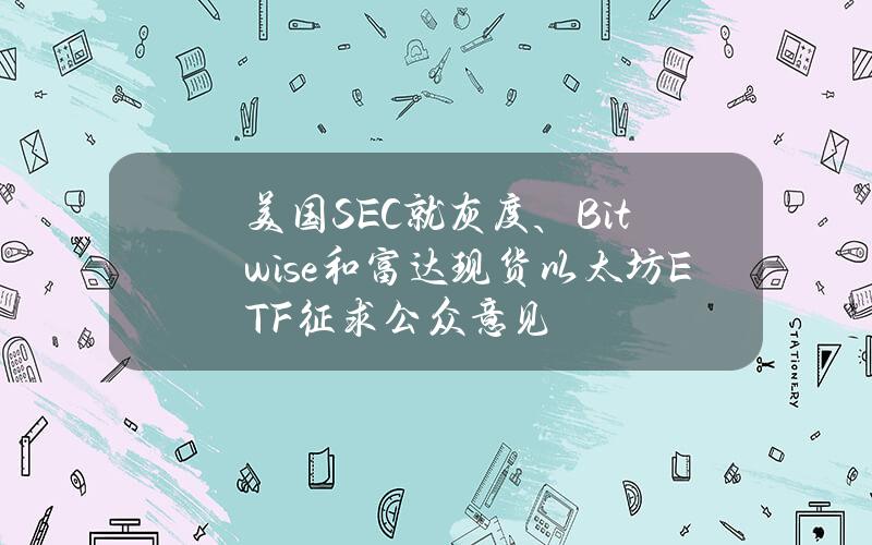 美国SEC就灰度、Bitwise和富达现货以太坊ETF征求公众意见