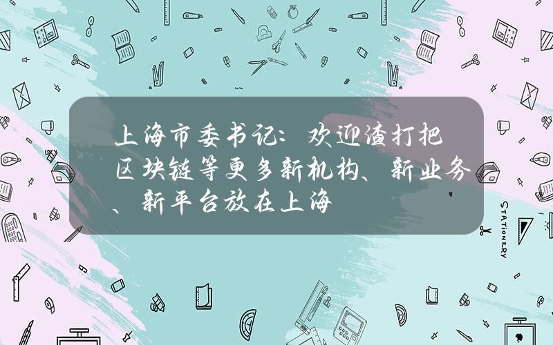 上海市委书记：欢迎渣打把区块链等更多新机构、新业务、新平台放在上海