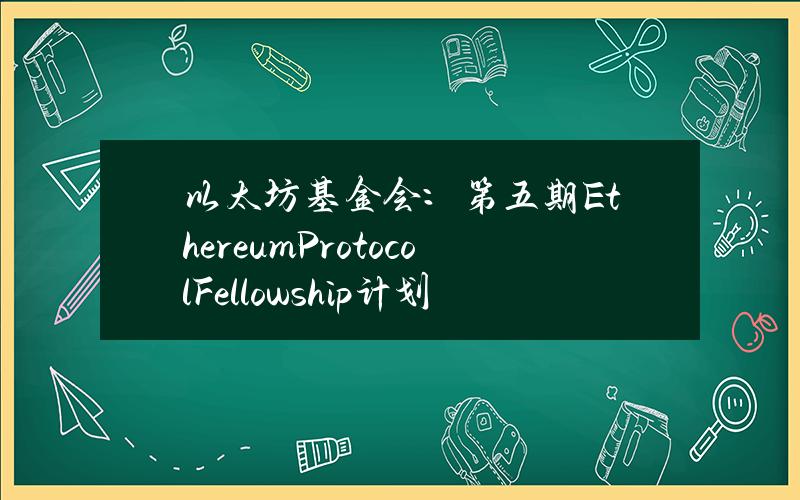 以太坊基金会：第五期EthereumProtocolFellowship计划正式开放申请