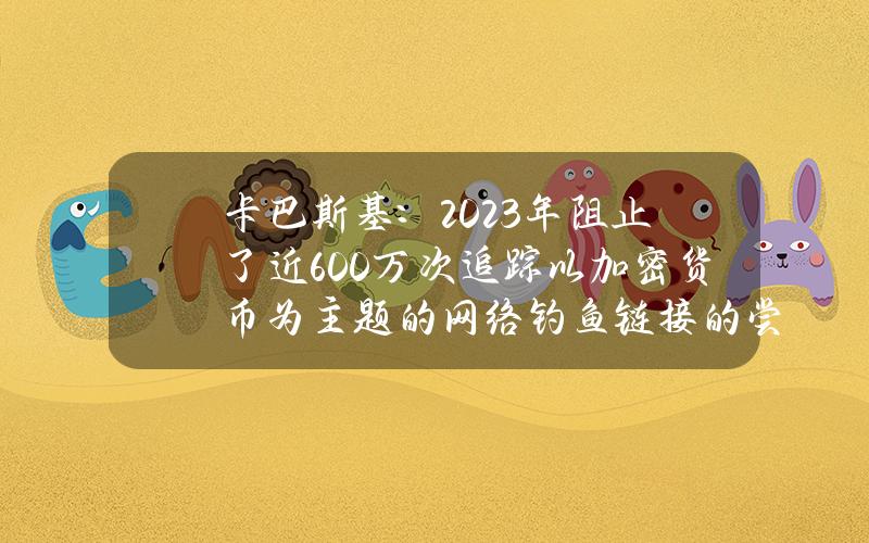 卡巴斯基：2023年阻止了近600万次追踪以加密货币为主题的网络钓鱼链接的尝试