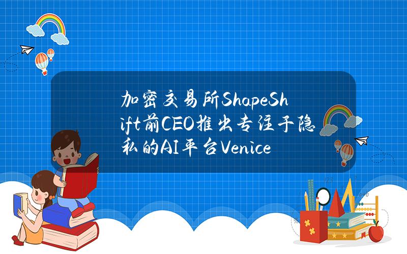 加密交易所ShapeShift前CEO推出专注于隐私的AI平台Venice