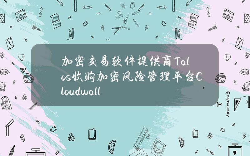 加密交易软件提供商Talos收购加密风险管理平台Cloudwall