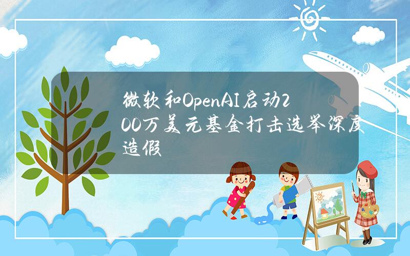 微软和OpenAI启动200万美元基金打击选举深度造假