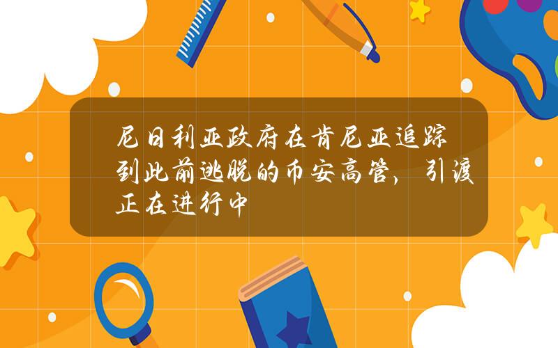 尼日利亚政府在肯尼亚追踪到此前逃脱的币安高管，引渡正在进行中