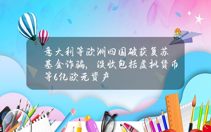 意大利等欧洲四国破获复苏基金诈骗，没收包括虚拟货币等6亿欧元资产