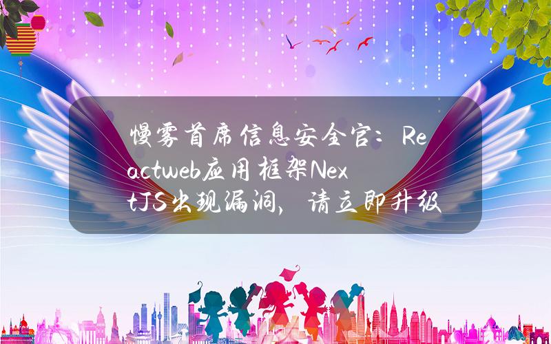 慢雾首席信息安全官：Reactweb应用框架Next.JS出现漏洞，请立即升级至v14.1.1版本