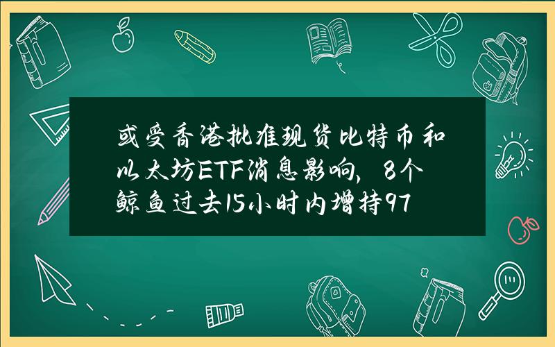 或受香港批准现货比特币和以太坊ETF消息影响，8个鲸鱼过去1.5小时内增持9787枚ETH