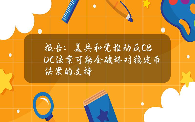 报告：美共和党推动反CBDC法案可能会破坏对稳定币法案的支持