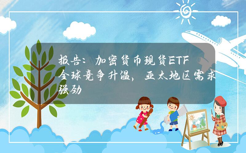 报告：加密货币现货ETF全球竞争升温，亚太地区需求强劲