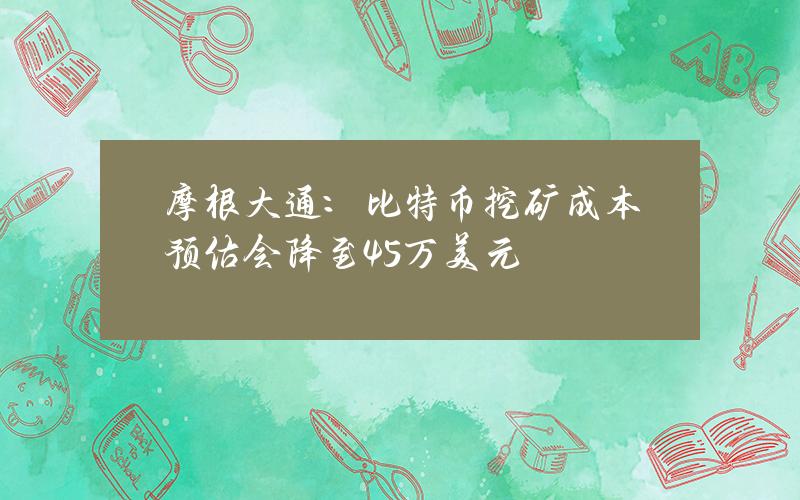 摩根大通：比特币挖矿成本预估会降至4.5万美元