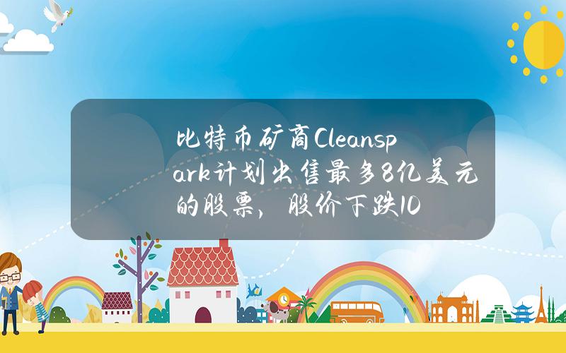 比特币矿商Cleanspark计划出售最多8亿美元的股票，股价下跌10%