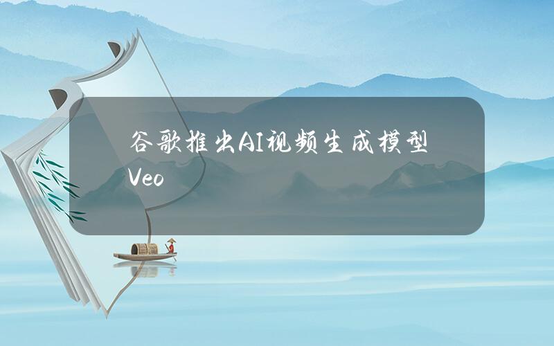 谷歌推出AI视频生成模型Veo