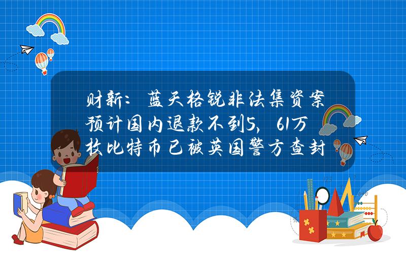 财新：蓝天格锐非法集资案预计国内退款不到5%，6.1万枚比特币已被英国警方查封