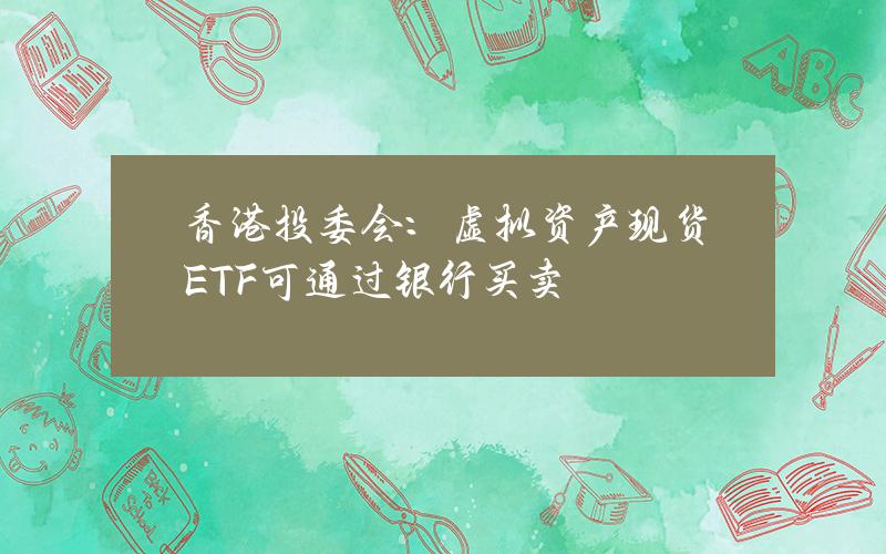 香港投委会：虚拟资产现货ETF可通过银行买卖