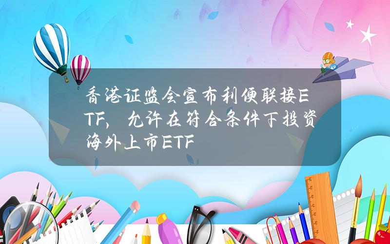 香港证监会宣布利便联接ETF，允许在符合条件下投资海外上市ETF