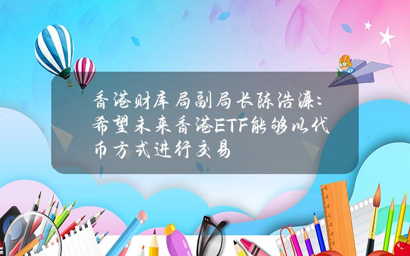 香港财库局副局长陈浩濂：希望未来香港ETF能够以代币方式进行交易