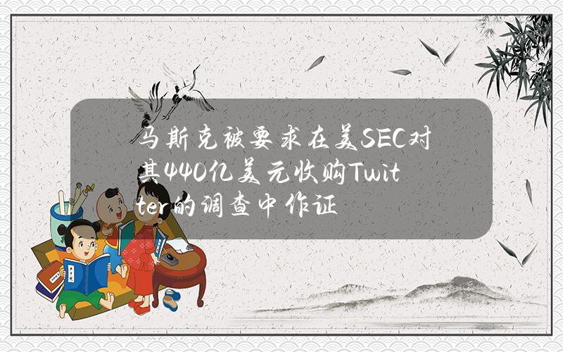 马斯克被要求在美SEC对其440亿美元收购Twitter的调查中作证