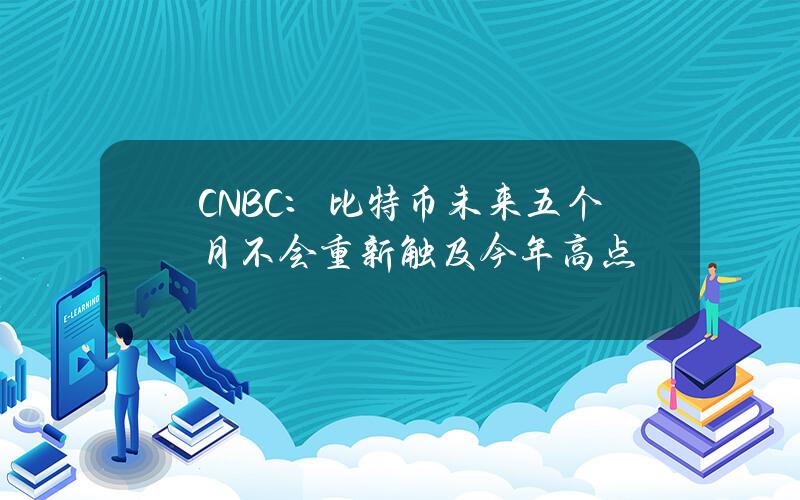 CNBC：比特币未来五个月不会重新触及今年高点