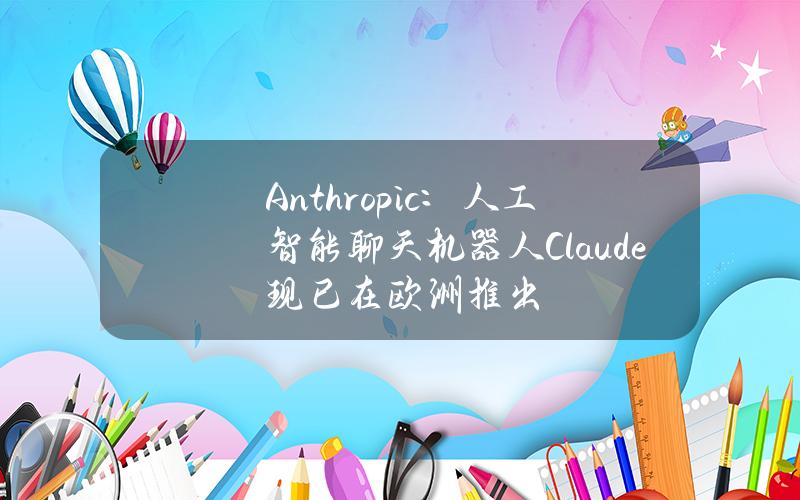 Anthropic：人工智能聊天机器人Claude现已在欧洲推出