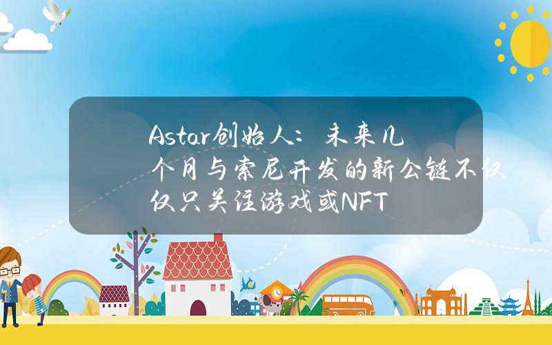 Astar创始人：未来几个月与索尼开发的新公链不仅仅只关注游戏或NFT