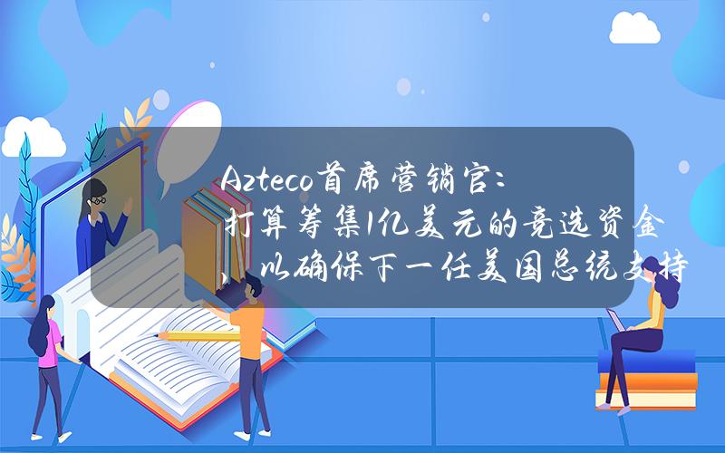 Azteco首席营销官：打算筹集1亿美元的竞选资金，以确保下一任美国总统支持比特币