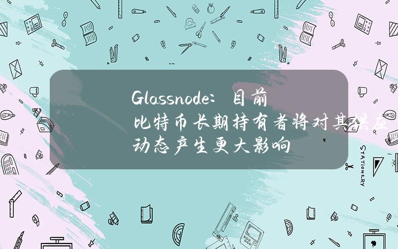 Glassnode：目前比特币长期持有者将对其供应动态产生更大影响