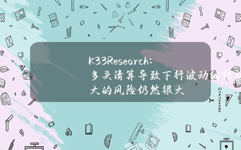 K33Research：多头清算导致下行波动继续扩大的风险仍然很大