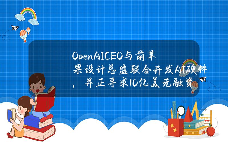 OpenAICEO与前苹果设计总监联合开发AI硬件，并正寻求10亿美元融资