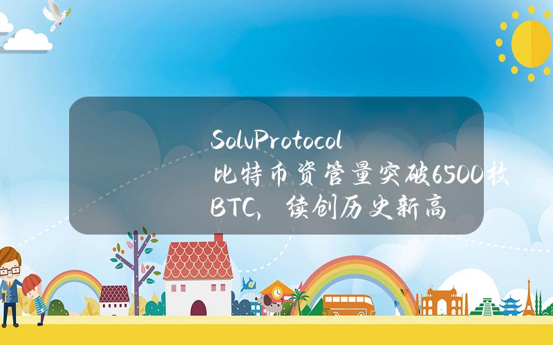 SolvProtocol比特币资管量突破6500枚BTC，续创历史新高