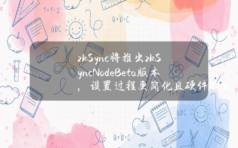 zkSync将推出zkSyncNodeBeta版本，设置过程更简化且硬件要求更低